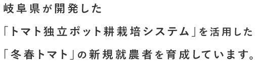 岐阜県が開発した「トマト独立ポット耕栽培システム」を活用した「冬春トマト」の新規就農者を育成しています。